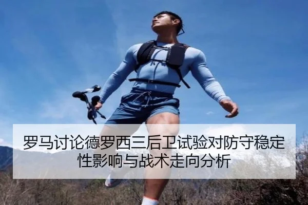 罗马讨论德罗西三后卫试验对防守稳定性影响与战术走向分析