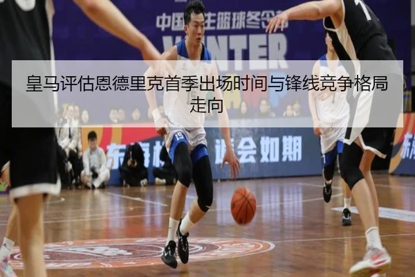 皇马评估恩德里克首季出场时间与锋线竞争格局走向