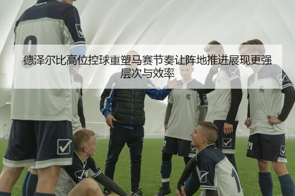 德泽尔比高位控球重塑马赛节奏让阵地推进展现更强层次与效率